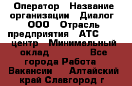 Оператор › Название организации ­ Диалог, ООО › Отрасль предприятия ­ АТС, call-центр › Минимальный оклад ­ 28 000 - Все города Работа » Вакансии   . Алтайский край,Славгород г.